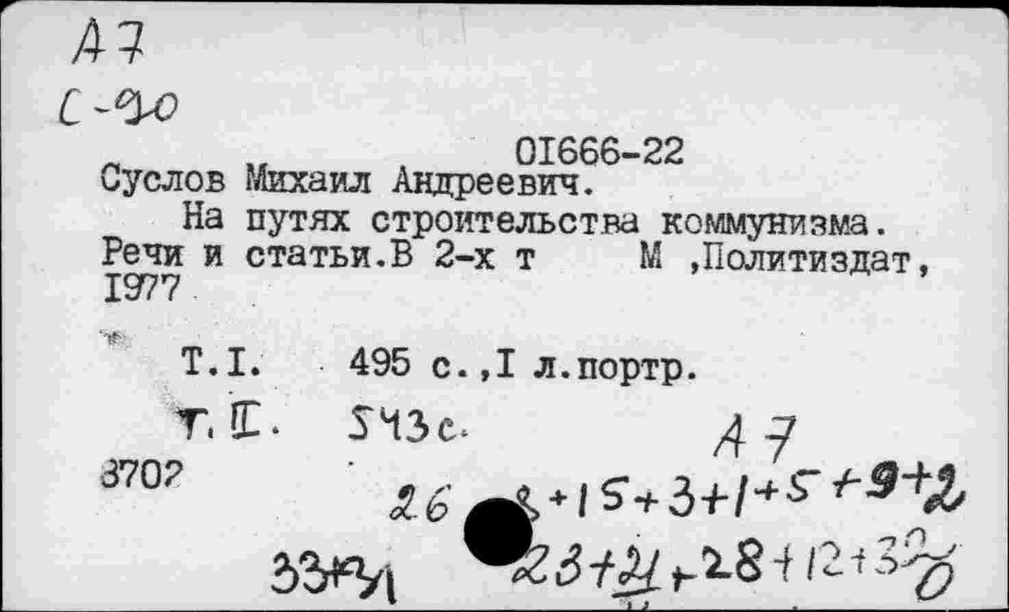 ﻿01666-22
Суслов Михаил Андреевич.
На путях строительства коммунизма.
Речи и статьи.В 2-х т М »Политиздат 1977
Т.1.	495 с.,1 л.портр.
т.1. пзс. 4.7 8702	'	.	.г-